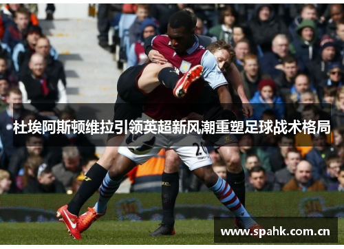 杜埃阿斯顿维拉引领英超新风潮重塑足球战术格局